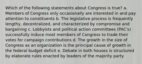 Which of the following statements about Congress is true? a. Members of Congress only occasionally are interested in and pay attention to constituents b. The legislative process is frequently lengthy, decentralized, and characterized by compromise and bargaining c. Lobbyists and political action committees (PAC's) successfully induce most members of Congress to trade their votes for campaign contributions d. The growth in the size of Congress as an organization is the principal cause of growth in the federal budget deficit e. Debate in both houses is structured by elaborate rules enacted by leaders of the majority party