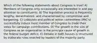 Which of the following statements about Congress is true? A) Members of Congress only occasionally are interested in and pay attention to constituents. B) The legislative process is frequently lengthy, decentralized, and characterized by compromise and bargaining. C) Lobbyists and political action committees (PAC's) successfully induce most member of Congress to trade their votes for campaign contributions. D) The growth in the size of Congress as an organization is the principle cause of growth in the federal budget deficit. E) Debate in both houses is structured by elaborate rules enacted by leaders of the majority party.