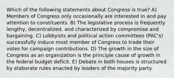 Which of the following statements about Congress is true? A) Members of Congress only occasionally are interested in and pay attention to constituents. B) The legislative process is frequently lengthy, decentralized, and characterized by compromise and bargaining. C) Lobbyists and political action committees (PAC's) successfully induce most member of Congress to trade their votes for campaign contributions. D) The growth in the size of Congress as an organization is the principle cause of growth in the federal budget deficit. E) Debate in both houses is structured by elaborate rules enacted by leaders of the majority party.