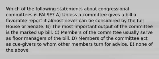 Which of the following statements about congressional committees is FALSE? A) Unless a committee gives a bill a favorable report it almost never can be considered by the full House or Senate. B) The most important output of the committee is the marked up bill. C) Members of the committee usually serve as floor managers of the bill. D) Members of the committee act as cue-givers to whom other members turn for advice. E) none of the above