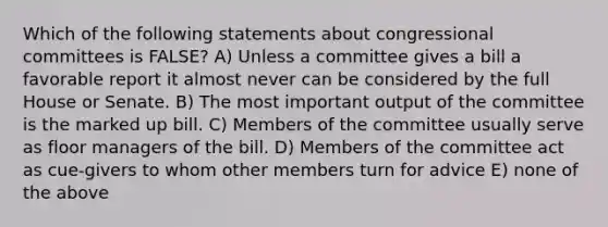 Which of the following statements about congressional committees is FALSE? A) Unless a committee gives a bill a favorable report it almost never can be considered by the full House or Senate. B) The most important output of the committee is the marked up bill. C) Members of the committee usually serve as floor managers of the bill. D) Members of the committee act as cue-givers to whom other members turn for advice E) none of the above