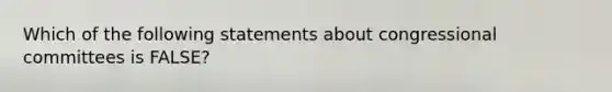 Which of the following statements about congressional committees is FALSE?