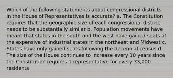 Which of the following statements about congressional districts in the House of Representatives is accurate? a. The Constitution requires that the geographic size of each congressional district needs to be substantially similar b. Population movements have meant that states in the south and the west have gained seats at the expensive of industrial states in the northeast and Midwest c. States have only gained seats following the decennial census d. The size of the House continues to increase every 10 years since the Constitution requires 1 representative for every 33,000 residents