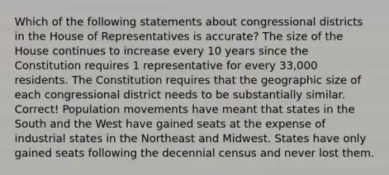 Which of the following statements about congressional districts in the House of Representatives is accurate? The size of the House continues to increase every 10 years since the Constitution requires 1 representative for every 33,000 residents. The Constitution requires that the geographic size of each congressional district needs to be substantially similar. Correct! Population movements have meant that states in the South and the West have gained seats at the expense of industrial states in the Northeast and Midwest. States have only gained seats following the decennial census and never lost them.