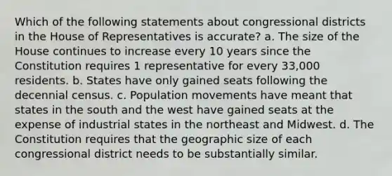 Which of the following statements about congressional districts in the House of Representatives is accurate? a. The size of the House continues to increase every 10 years since the Constitution requires 1 representative for every 33,000 residents. b. States have only gained seats following the decennial census. c. Population movements have meant that states in the south and the west have gained seats at the expense of industrial states in the northeast and Midwest. d. The Constitution requires that the geographic size of each congressional district needs to be substantially similar.