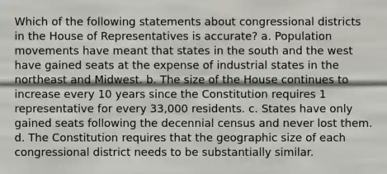 Which of the following statements about congressional districts in the House of Representatives is accurate? a. Population movements have meant that states in the south and the west have gained seats at the expense of industrial states in the northeast and Midwest. b. The size of the House continues to increase every 10 years since the Constitution requires 1 representative for every 33,000 residents. c. States have only gained seats following the decennial census and never lost them. d. The Constitution requires that the geographic size of each congressional district needs to be substantially similar.