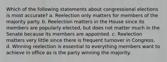 Which of the following statements about congressional elections is most accurate? a. Reelection only matters for members of the majority party. b. Reelection matters in the House since its members are popularly elected, but does not matter much in the Senate because its members are appointed. c. Reelection matters very little since there is frequent turnover in Congress. d. Winning reelection is essential to everything members want to achieve in office as is the party winning the majority.