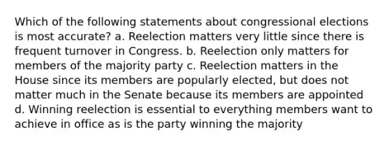 Which of the following statements about congressional elections is most accurate? a. Reelection matters very little since there is frequent turnover in Congress. b. Reelection only matters for members of the majority party c. Reelection matters in the House since its members are popularly elected, but does not matter much in the Senate because its members are appointed d. Winning reelection is essential to everything members want to achieve in office as is the party winning the majority