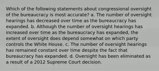 Which of the following statements about congressional oversight of the bureaucracy is most accurate? a. The number of oversight hearings has decreased over time as the bureaucracy has expanded. b. Although the number of oversight hearings has increased over time as the bureaucracy has expanded, the extent of oversight does depend somewhat on which party controls the White House. c. The number of oversight hearings has remained constant over time despite the fact that bureaucracy has expanded. d. Oversight has been eliminated as a result of a 2012 Supreme Court decision.