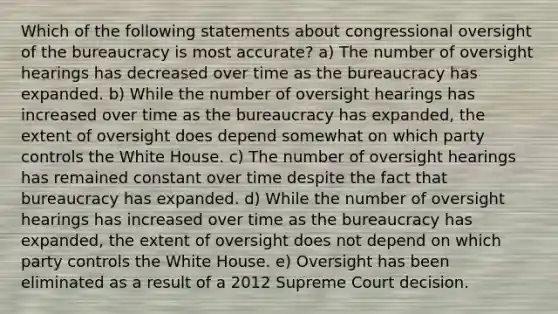 Which of the following statements about congressional oversight of the bureaucracy is most accurate? a) The number of oversight hearings has decreased over time as the bureaucracy has expanded. b) While the number of oversight hearings has increased over time as the bureaucracy has expanded, the extent of oversight does depend somewhat on which party controls the White House. c) The number of oversight hearings has remained constant over time despite the fact that bureaucracy has expanded. d) While the number of oversight hearings has increased over time as the bureaucracy has expanded, the extent of oversight does not depend on which party controls the White House. e) Oversight has been eliminated as a result of a 2012 Supreme Court decision.