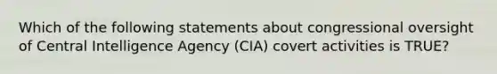 Which of the following statements about congressional oversight of Central Intelligence Agency (CIA) covert activities is TRUE?