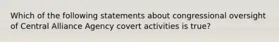 Which of the following statements about congressional oversight of Central Alliance Agency covert activities is true?