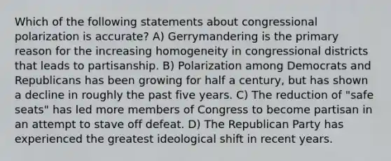 Which of the following statements about congressional polarization is accurate? A) Gerrymandering is the primary reason for the increasing homogeneity in congressional districts that leads to partisanship. B) Polarization among Democrats and Republicans has been growing for half a century, but has shown a decline in roughly the past five years. C) The reduction of "safe seats" has led more members of Congress to become partisan in an attempt to stave off defeat. D) The Republican Party has experienced the greatest ideological shift in recent years.