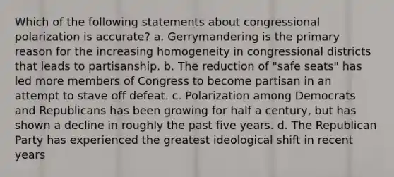 Which of the following statements about congressional polarization is accurate? a. Gerrymandering is the primary reason for the increasing homogeneity in congressional districts that leads to partisanship. b. The reduction of "safe seats" has led more members of Congress to become partisan in an attempt to stave off defeat. c. Polarization among Democrats and Republicans has been growing for half a century, but has shown a decline in roughly the past five years. d. The Republican Party has experienced the greatest ideological shift in recent years