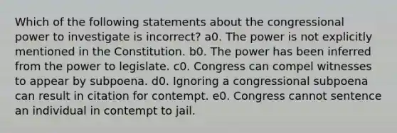 Which of the following statements about the congressional power to investigate is incorrect? a0. The power is not explicitly mentioned in the Constitution. b0. The power has been inferred from the power to legislate. c0. Congress can compel witnesses to appear by subpoena. d0. Ignoring a congressional subpoena can result in citation for contempt. e0. Congress cannot sentence an individual in contempt to jail.