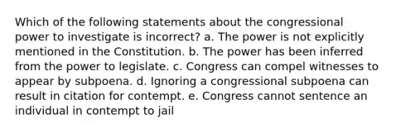 Which of the following statements about the congressional power to investigate is incorrect? a. The power is not explicitly mentioned in the Constitution. b. The power has been inferred from the power to legislate. c. Congress can compel witnesses to appear by subpoena. d. Ignoring a congressional subpoena can result in citation for contempt. e. Congress cannot sentence an individual in contempt to jail