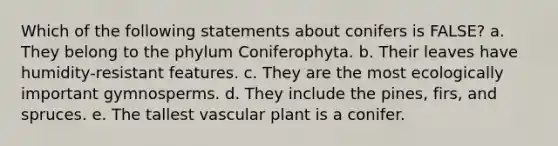 Which of the following statements about conifers is FALSE? a. They belong to the phylum Coniferophyta. b. Their leaves have humidity-resistant features. c. They are the most ecologically important gymnosperms. d. They include the pines, firs, and spruces. e. The tallest vascular plant is a conifer.