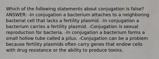 Which of the following statements about conjugation is false? ANSWER: -In conjugation a bacterium attaches to a neighboring bacterial cell that lacks a fertility plasmid. -In conjugation a bacterium carries a fertility plasmid. -Conjugation is sexual reproduction for bacteria. -In conjugation a bacterium forms a small hollow tube called a pilus. -Conjugation can be a problem because fertility plasmids often carry genes that endow cells with drug resistance or the ability to produce toxins.