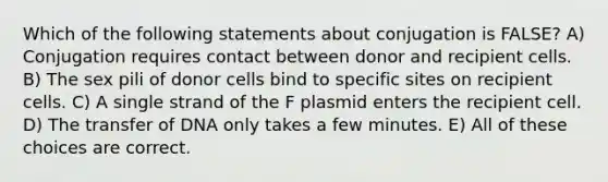 Which of the following statements about conjugation is FALSE? A) Conjugation requires contact between donor and recipient cells. B) The sex pili of donor cells bind to specific sites on recipient cells. C) A single strand of the F plasmid enters the recipient cell. D) The transfer of DNA only takes a few minutes. E) All of these choices are correct.