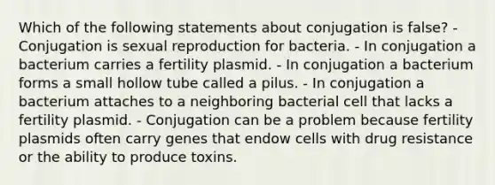 Which of the following statements about conjugation is false? - Conjugation is sexual reproduction for bacteria. - In conjugation a bacterium carries a fertility plasmid. - In conjugation a bacterium forms a small hollow tube called a pilus. - In conjugation a bacterium attaches to a neighboring bacterial cell that lacks a fertility plasmid. - Conjugation can be a problem because fertility plasmids often carry genes that endow cells with drug resistance or the ability to produce toxins.