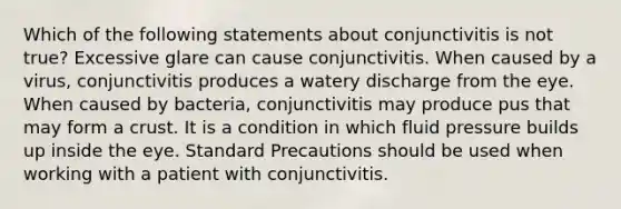 Which of the following statements about conjunctivitis is not true? Excessive glare can cause conjunctivitis. When caused by a virus, conjunctivitis produces a watery discharge from the eye. When caused by bacteria, conjunctivitis may produce pus that may form a crust. It is a condition in which fluid pressure builds up inside the eye. Standard Precautions should be used when working with a patient with conjunctivitis.