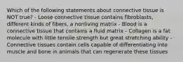 Which of the following statements about connective tissue is NOT true? - Loose connective tissue contains fibroblasts, different kinds of fibers, a nonliving matrix - Blood is a connective tissue that contains a fluid matrix - Collagen is a fat molecule with little tensile strength but great stretching ability - Connective tissues contain cells capable of differentiating into muscle and bone in animals that can regenerate these tissues