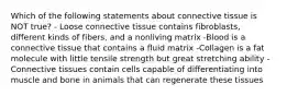 Which of the following statements about connective tissue is NOT true? - Loose connective tissue contains fibroblasts, different kinds of fibers, and a nonliving matrix -Blood is a connective tissue that contains a fluid matrix -Collagen is a fat molecule with little tensile strength but great stretching ability -Connective tissues contain cells capable of differentiating into muscle and bone in animals that can regenerate these tissues