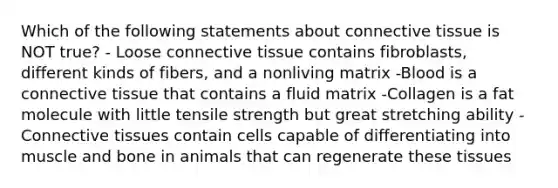 Which of the following statements about connective tissue is NOT true? - Loose connective tissue contains fibroblasts, different kinds of fibers, and a nonliving matrix -Blood is a connective tissue that contains a fluid matrix -Collagen is a fat molecule with little tensile strength but great stretching ability -Connective tissues contain cells capable of differentiating into muscle and bone in animals that can regenerate these tissues