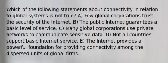 Which of the following statements about connectivity in relation to global systems is not true? A) Few global corporations trust the security of the Internet. B) The public Internet guarantees a basic level of service. C) Many global corporations use private networks to communicate sensitive data. D) Not all countries support basic Internet service. E) The Internet provides a powerful foundation for providing connectivity among the dispersed units of global firms.