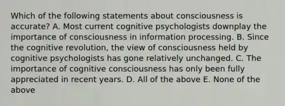 Which of the following statements about consciousness is accurate? A. Most current cognitive psychologists downplay the importance of consciousness in information processing. B. Since the cognitive revolution, the view of consciousness held by cognitive psychologists has gone relatively unchanged. C. The importance of cognitive consciousness has only been fully appreciated in recent years. D. All of the above E. None of the above