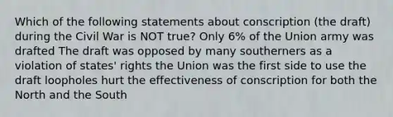 Which of the following statements about conscription (the draft) during the Civil War is NOT true? Only 6% of the Union army was drafted The draft was opposed by many southerners as a violation of states' rights the Union was the first side to use the draft loopholes hurt the effectiveness of conscription for both the North and the South