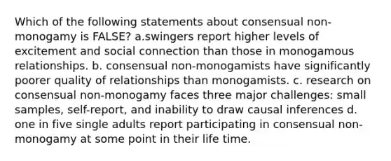 Which of the following statements about consensual non-monogamy is FALSE? a.swingers report higher levels of excitement and social connection than those in monogamous relationships. b. consensual non-monogamists have significantly poorer quality of relationships than monogamists. c. research on consensual non-monogamy faces three major challenges: small samples, self-report, and inability to draw causal inferences d. one in five single adults report participating in consensual non-monogamy at some point in their life time.