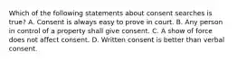 Which of the following statements about consent searches is true? A. Consent is always easy to prove in court. B. Any person in control of a property shall give consent. C. A show of force does not affect consent. D. Written consent is better than verbal consent.