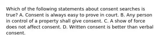 Which of the following statements about consent searches is true? A. Consent is always easy to prove in court. B. Any person in control of a property shall give consent. C. A show of force does not affect consent. D. Written consent is better than verbal consent.