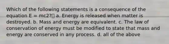 Which of the following statements is a consequence of the equation E = mc2? a. Energy is released when matter is destroyed. b. Mass and energy are equivalent. c. The law of conservation of energy must be modified to state that mass and energy are conserved in any process. d. all of the above