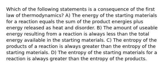 Which of the following statements is a consequence of the first law of thermodynamics? A) The energy of the starting materials for a reaction equals the sum of the product energies plus energy released as heat and disorder. B) The amount of useable energy resulting from a reaction is always <a href='https://www.questionai.com/knowledge/k7BtlYpAMX-less-than' class='anchor-knowledge'>less than</a> the total energy available in the starting materials. C) The entropy of the products of a reaction is always <a href='https://www.questionai.com/knowledge/ktgHnBD4o3-greater-than' class='anchor-knowledge'>greater than</a> the entropy of the starting materials. D) The entropy of the starting materials for a reaction is always greater than the entropy of the products.