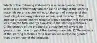 Which of the following statements is a consequence of the second law of thermodynamics?' A)The energy of the starting materials for a reaction will equal the sum of energies of the products plus energy released as heat and disorder. B)The amount of usable energy resulting from a reaction will always be less than the total energy available in the starting materials. C)The entropy of the products of a reaction will always be greater than the entropy of the starting materials. D)The entropy of the starting materials for a reaction will always be greater than the entropy of the products.