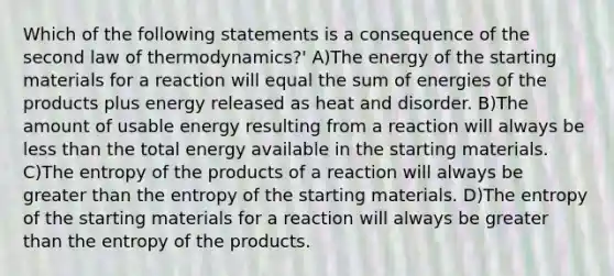 Which of the following statements is a consequence of the second law of thermodynamics?' A)The energy of the starting materials for a reaction will equal the sum of energies of the products plus energy released as heat and disorder. B)The amount of usable energy resulting from a reaction will always be less than the total energy available in the starting materials. C)The entropy of the products of a reaction will always be greater than the entropy of the starting materials. D)The entropy of the starting materials for a reaction will always be greater than the entropy of the products.