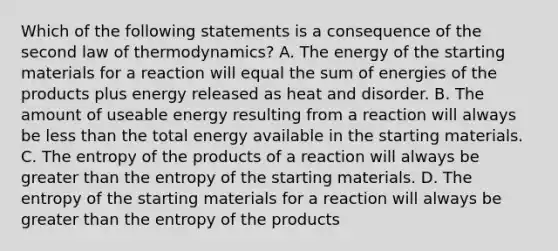 Which of the following statements is a consequence of the second law of thermodynamics? A. The energy of the starting materials for a reaction will equal the sum of energies of the products plus energy released as heat and disorder. B. The amount of useable energy resulting from a reaction will always be less than the total energy available in the starting materials. C. The entropy of the products of a reaction will always be greater than the entropy of the starting materials. D. The entropy of the starting materials for a reaction will always be greater than the entropy of the products