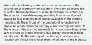 Which of the following statements is a consequence of the second law of thermodynamics? (Hint: The book discusses this aspect of thermodynamics in more detail than the lecture.) A. The amount of useable energy resulting from a reaction will always be less than the total energy available in the starting materials. B. The entropy of the products of a reaction will always be greater than the entropy of the starting materials. C. The energy of the starting materials for a reaction will equal the sum of energies of the products plus energy released as heat and disorder. D. The entropy of the starting materials for a reaction will always be greater than the entropy of the products