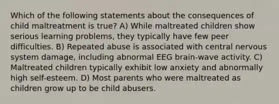 Which of the following statements about the consequences of child maltreatment is true? A) While maltreated children show serious learning problems, they typically have few peer difficulties. B) Repeated abuse is associated with central <a href='https://www.questionai.com/knowledge/kThdVqrsqy-nervous-system' class='anchor-knowledge'>nervous system</a> damage, including abnormal EEG brain-wave activity. C) Maltreated children typically exhibit low anxiety and abnormally high self-esteem. D) Most parents who were maltreated as children grow up to be child abusers.