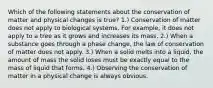 Which of the following statements about the conservation of matter and physical changes is true? 1.) Conservation of matter does not apply to biological systems. For example, it does not apply to a tree as it grows and increases its mass. 2.) When a substance goes through a phase change, the law of conservation of matter does not apply. 3.) When a solid melts into a liquid, the amount of mass the solid loses must be exactly equal to the mass of liquid that forms. 4.) Observing the conservation of matter in a physical change is always obvious.