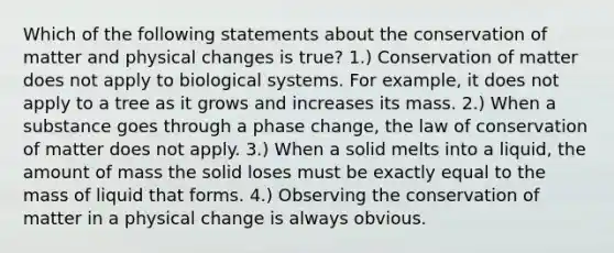 Which of the following statements about the conservation of matter and physical changes is true? 1.) Conservation of matter does not apply to biological systems. For example, it does not apply to a tree as it grows and increases its mass. 2.) When a substance goes through a phase change, the law of conservation of matter does not apply. 3.) When a solid melts into a liquid, the amount of mass the solid loses must be exactly equal to the mass of liquid that forms. 4.) Observing the conservation of matter in a physical change is always obvious.