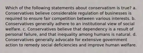 Which of the following statements about conservatism is true? a. Conservatives believe considerable regulation of businesses is required to ensure fair competition between various interests. b. Conservatives generally adhere to an institutional view of social welfare. c. Conservatives believe that dependency is a result of personal failure, and that inequality among humans is natural. d. Conservatives generally advocate for extensive government action to remedy social deficiencies and improve human welfare.