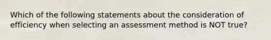 Which of the following statements about the consideration of efficiency when selecting an assessment method is NOT ​true?