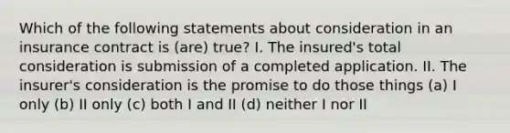 Which of the following statements about consideration in an insurance contract is (are) true? I. The insured's total consideration is submission of a completed application. II. The insurer's consideration is the promise to do those things (a) I only (b) II only (c) both I and II (d) neither I nor II