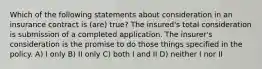 Which of the following statements about consideration in an insurance contract is (are) true? The insured's total consideration is submission of a completed application. The insurer's consideration is the promise to do those things specified in the policy. A) I only B) II only C) both I and II D) neither I nor II