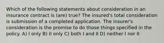 Which of the following statements about consideration in an insurance contract is (are) true? The insured's total consideration is submission of a completed application. The insurer's consideration is the promise to do those things specified in the policy. A) I only B) II only C) both I and II D) neither I nor II