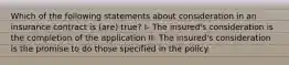 Which of the following statements about consideration in an insurance contract is (are) true? I- The insured's consideration is the completion of the application II- The insured's consideration is the promise to do those specified in the policy.