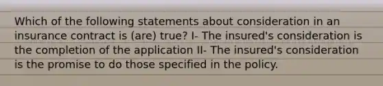 Which of the following statements about consideration in an insurance contract is (are) true? I- The insured's consideration is the completion of the application II- The insured's consideration is the promise to do those specified in the policy.